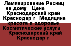 Ламинирование Ресниц на дому › Цена ­ 1 000 - Краснодарский край, Краснодар г. Медицина, красота и здоровье » Косметические услуги   . Краснодарский край,Краснодар г.